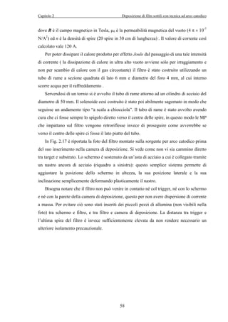 Capitolo 2 Deposizione di film sottili con tecnica ad arco catodico 
dove B è il campo magnetico in Tesla, μ0 è la permeabilità magnetica del vuoto (4 π × 10-7 
N/A2) ed n è la densità di spire (20 spire in 30 cm di lunghezza) . Il valore di corrente così 
calcolato vale 120 A. 
Per poter dissipare il calore prodotto per effetto Joule dal passaggio di una tale intensità 
di corrente ( la dissipazione di calore in ultra alto vuoto avviene solo per irraggiamento e 
non per scambio di calore con il gas circostante) il filtro è stato costruito utilizzando un 
tubo di rame a sezione quadrata di lato 6 mm e diametro del foro 4 mm, al cui interno 
scorre acqua per il raffreddamento . 
Servendosi di un tornio si è avvolto il tubo di rame attorno ad un cilindro di acciaio del 
diametro di 50 mm. Il solenoide così costruito è stato poi abilmente sagomato in modo che 
seguisse un andamento tipo “a scala a chiocciola”. Il tubo di rame è stato avvolto avendo 
cura che ci fosse sempre lo spigolo diretto verso il centro delle spire, in questo modo le MP 
che impattano sul filtro vengono retroriflesse invece di proseguire come avverrebbe se 
verso il centro delle spire ci fosse il lato piatto del tubo. 
In Fig. 2.17 è riportata la foto del filtro montato sulla sorgente per arco catodico prima 
del suo inserimento nella camera di deposizione. Si vede come non vi sia cammino diretto 
tra target e substrato. Lo schermo è sostenuto da un’asta di acciaio a cui è collegato tramite 
un nastro ancora di acciaio (riquadro a sinistra): questo semplice sistema permette di 
aggiustare la posizione dello schermo in altezza, la sua posizione laterale e la sua 
inclinazione semplicemente deformando plasticamente il nastro. 
Bisogna notare che il filtro non può venire in contatto né col trigger, né con lo schermo 
e né con la parete della camera di deposizione, questo per non avere dispersione di corrente 
a massa. Per evitare ciò sono stati inseriti dei piccoli pezzi di allumina (non visibili nella 
foto) tra schermo e filtro, e tra filtro e camera di deposizione. La distanza tra trigger e 
l’ultima spira del filtro è invece sufficientemente elevata da non rendere necessario un 
ulteriore isolamento precauzionale. 
58 
 