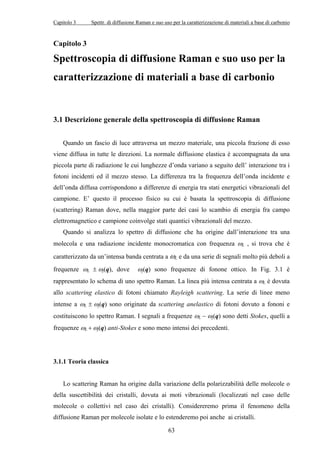 Capitolo 3 Spettr. di diffusione Raman e suo uso per la caratterizzazione di materiali a base di carbonio 
Capitolo 3 
Spettroscopia di diffusione Raman e suo uso per la 
caratterizzazione di materiali a base di carbonio 
3.1 Descrizione generale della spettroscopia di diffusione Raman 
Quando un fascio di luce attraversa un mezzo materiale, una piccola frazione di esso 
viene diffusa in tutte le direzioni. La normale diffusione elastica è accompagnata da una 
piccola parte di radiazione le cui lunghezze d’onda variano a seguito dell’ interazione tra i 
fotoni incidenti ed il mezzo stesso. La differenza tra la frequenza dell’onda incidente e 
dell’onda diffusa corrispondono a differenze di energia tra stati energetici vibrazionali del 
campione. E’ questo il processo fisico su cui è basata la spettroscopia di diffusione 
(scattering) Raman dove, nella maggior parte dei casi lo scambio di energia fra campo 
elettromagnetico e campione coinvolge stati quantici vibrazionali del mezzo. 
Quando si analizza lo spettro di diffusione che ha origine dall’interazione tra una 
molecola e una radiazione incidente monocromatica con frequenza ωL , si trova che è 
caratterizzato da un’intensa banda centrata a ωL 
(q) anti-Stokes e sono meno intensi dei precedenti. 
63 
e da una serie di segnali molto più deboli a 
(q), dove ωj 
frequenze ωL ± ωj 
(q) sono frequenze di fonone ottico. In Fig. 3.1 è 
j 
rappresentato lo ωschema di uno spettro Raman. La linea più intensa centrata a ωL è dovuta 
allo scattering elastico di fotoni chiamato Rayleigh scattering. La serie di linee meno 
intense a ωL ± (q) sono originate da scattering anelastico di fotoni dovuto a fononi e 
(q) sono detti Stokes, quelli a 
costituiscono lo spettro Raman. I segnali a frequenze ωL − ωj 
frequenze ωL + ωj 
3.1.1 Teoria classica 
Lo scattering Raman ha origine dalla variazione della polarizzabilità delle molecole o 
della suscettibilità dei cristalli, dovuta ai moti vibrazionali (localizzati nel caso delle 
molecole o collettivi nel caso dei cristalli). Considereremo prima il fenomeno della 
diffusione Raman per molecole isolate e lo estenderemo poi anche ai cristalli. 
 