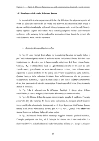Capitolo 3 Spettr. di diffusione Raman e suo uso per la caratterizzazione di materiali a base di carbonio 
3.1.2 Teoria quantistica della diffusione Raman 
In termini della teoria corpuscolare della luce la diffusione Rayleigh corrisponde ad 
eventi di collisioni elastiche tra un fotone e la molecola, la diffusione Raman invece è 
dovuta a collisioni anelastiche nelle quali i fononi possono venire creati (segnali Stokes), 
oppure soppressi (segnali anti-Stokes). Nello scattering del primo ordine è coinvolto solo 
un fonone; nello scattering del secondo ordine sono coinvolti due fononi che portano alla 
variazione della polarizzabilità elettronica. 
• Scattering Raman del primo-ordine 
In Fig. 3.4 sono riportati degli schemi per lo scattering Rayleigh, per quello Stokes e 
j 
per l’anti-ωStokes del primo ordine, di molecole isolate. Indichiamo il fotone della luce laser 
incidente con (ωL , kL), dove ωL è la frequenza della radiazione e kL è il suo vettore d’onda. 
Con (ωSC , kSC) il fotone diffuso e con ( , q) il fonone coinvolto nel processo. Lo stato 
virtuale non è, generalmente, un vero stato elettronico eccitato, viene utilizzato come 
espediente in questo modello per far capire che avviene un’eccitazione della molecola. 
Qualora l’energia della radiazione incidente fosse sufficientemente alta da permettere 
un’eccitazione elettronica, i segnali Raman Stokes ed anti-Stokes sarebbero caratterizzati 
da un forte incremento di intensità e questo tipo di tecnica prende il nome di spettroscopia 
Raman di risonanza. 
In Fig. 3.4a è schematizzata la diffusione Rayleigh: il fotone viene diffuso 
elasticamente, il livello energetico vibrazionale della molecola rimane invariato. 
In Fig. 3.4b il fotone diffuso ha energia minore rispetto a quella di incidenza, l’energia 
67 
persa vale j ω 
= ed è l’energia del fonone che è stato creato. La molecola che all’inizio si 
trovava nel livello vibrazionale fondamentale ni=0, dopo il processo di diffusione Raman 
rimane in un livello vibrazionale eccitato pari nf = ni +1=1. Quando viene creato un 
fonone il processo si chiama Stokes del primo ordine. 
In Fig. 3.4c invece il fotone diffuso ha energia maggiore rispetto a quella di incidenza, 
l’energia guadagnata vale j ω 
= ed è l’energia del fonone che è stato annichilito. La 
molecola si trovava inizialmente in uno stato vibrazionale eccitato ni=1 e dopo il processo 
 