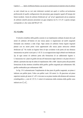 Capitolo 3 Spettr. di diffusione Raman e suo uso per la caratterizzazione di materiali a base di carbonio 
su stati virtuali ma su veri stati elettronici eccitati) nei quali si verifica un’eccitazione 
preferenziale di quelle configurazioni che presentano gap energetici uguali all’energia dei 
fotoni incidenti. Atomi di carbonio ibridizzati sp3, sp2 ed sp1 appartenenti ad un campione 
di carbonio amorfo possono presentare un gap compreso tra 0 e 5.5 eV e questa energia 
corrisponde a λ che vanno dall’IR all’ UV. 
73 
3.2. Grafite 
Il reticolo cristallino della grafite consiste in un impilamento ordinato di piani dove gli 
atomi di carbonio all’interno di uno stesso piano si organizzano ad anelli esagonali 
formando una struttura a nido d’ape. Ogni atomo di carbonio forma legami trigonali 
planari con tre atomi primi vicini appartenenti allo stesso piano attraverso orbitali 
ibridizzati sp2. Ne risulta un legame forte di tipo covalente σ che porta ad una distanza 
interatomica tra primi vicini pari a 1.42 Å. La sovrapposizione degli orbitali non ibridizzati 
2pz di ogni atomo di carbonio porta alla formazione di un addizionale legame π. 
L’interazione tra i piani di grafite dovuta all’interazione degli elettroni π di piani diversi è 
debole e permette due tipi di ordine di impilamento AB o ABC. Questo porta alla possibile 
formazione di due strutture cristalline della grafite: grafite esagonale per ordinamento AB, 
grafite romboedrica per ordinamento ABC. 
In fig. 3.9 è schematizzato l’impilamento di due piani di grafite esagonale, un piano è 
aindicato con pallini pieni, l’altro con pallini vuoti. Gli atomi A e B giacciono sul piano 
superiore mentre gli atomi A’ e B’ si trovano su un piano traslato alla distanza del semiasse 
cristallografico c, cioè di 3.35 Å. I vettori di traslazione della struttura della grafite sono 
JK 
JJK 
indicati con a 
e . 
1 2  