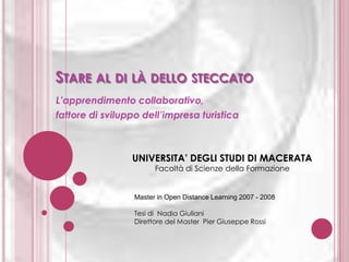 STARE AL DI LÀ DELLO STECCATO
L’apprendimento collaborativo,
fattore di sviluppo dell’impresa turistica

UNIVERSITA’ DEGLI STUDI DI MACERATA
Facoltà di Scienze della Formazione

Master in Open Distance Learning 2007 - 2008
Tesi di Nadia Giuliani
Direttore del Master Pier Giuseppe Rossi

 