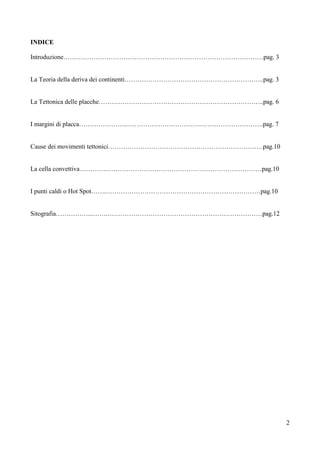 2
INDICE
Introduzione…………………………………………………………………………………pag. 3
La Teoria della deriva dei continenti………………………………………………………..pag. 3
La Tettonica delle placche…………………………………………………………………..pag. 6
I margini di placca………………….……………………………………………………….pag. 7
Cause dei movimenti tettonici………………………………………………………………pag.10
La cella convettiva………….………………………………………………………………pag.10
I punti caldi o Hot Spot…….………………………………………………………………pag.10
Sitografia……………...…….………………………………………………………………pag.12
 