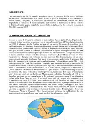 3
INTRODUZIONE
La tettonica delle placche è il modello, su cui concordano la gran parte degli scienziati, utilizzato
per descrivere i movimenti della terra. Questa teoria è in grado di interpretare in modo completo la
attività sismica, l’orogenesi, la collocazione dei vulcani, la composizione chimica delle rocce
magmatiche, la formazione di fosse oceaniche e archi insulari, la distribuzione di attività sismiche
in determinate zone. Questo modello ha annesso la teoria della deriva dei continenti enunciata da
Alfred Wegener nel 1912.
LA TEORIA DELLA DERIVA DEI CONTINENTI
Secondo la teoria di Wegener i continenti si muoverebbero l'uno rispetto all'altro. L'ipotesi che i
continenti si siano spostati, e in particolare che si siano allontanati l'uno dall'altro, è piuttosto antica.
Nel 1590, l’ olandese Abraha Ortelius scriveva nel suo saggio Thesaurus Geographicus che il
profilo delle coste dei continenti dimostrava chiaramente che essi si erano staccati l'uno dall'altro a
causa di terremoti e inondazioni. L'idea di Ortelius fu ripresa da diversi autori nei secoli successivi
tra i quali Bacone, Franklin e Alexander von Humboldt. L'idea fu ancora più allettante nel XIX
secolo, quando lo studio dei fossili provò per esempio che il Nordamerica e l'Europa avevano avuto
in passato una flora comune. Sulla base di queste osservazioni, Eduard Suess ipotizzò nel primo
Novecento che l'origine dei continenti moderni nascesse dalla frammentazione di un antico
supercontinente chiamato Gondwana. Tutti questi promotori, pur avendo intuito il fenomeno della
deriva dei continenti in sé, non erano stati in grado di spiegare l’origine dei movimenti. Nel 1910, il
geologo statunitense Frank Taylor propose l'idea dello scorrimento della crosta terrestre dalle alte
latitudini a quelle basse dell'emisfero settentrionale. Egli si riferiva alla Groenlandia che supponeva
essere la rimanenza di un antico massiccio da cui si erano staccati, lungo fosse di spaccatura, il
Canada e l'Europa settentrionale. Anche alla tesi di Taylor mancava il meccanismo che portava allo
spostamento delle masse continentali. Un altro precursore, riconosciuto dallo stesso Wegener come
autore di ipotesi simili alle sue fu Roberto Mantovani, un violinista a Parma che nel 1878 aveva
formulato una teoria che prevedeva la deriva dei continenti come conseguenza di una dilatazione
globale della Terra. Wegener ebbe il merito di unire tutti gli elementi che potevano essere
riconosciuti come prove dell'origine comune dei continenti, e di formulare una teoria dettagliata,
inserendo anche delle datazioni. Wegener sostenne che nel Paleozoico, e gran parte del Triassico, le
terre emerse formavano un unico supercontinente, che chiamò Pangea, contrapposto a un unico
superoceano, Panthalassa. La frammentazione della Pangea era iniziata circa 200 milioni di anni fa.
La prima spaccatura aveva contrapposto Laurasia (Europa, Asia e Nordamerica) e Gondwana
(Sudamerica, Africa e Oceania). Altre frammentazioni portarono la suddivisione dei due
supercontinenti, che gradualmente andò suddividendosi fino alla struttura attuale.
 