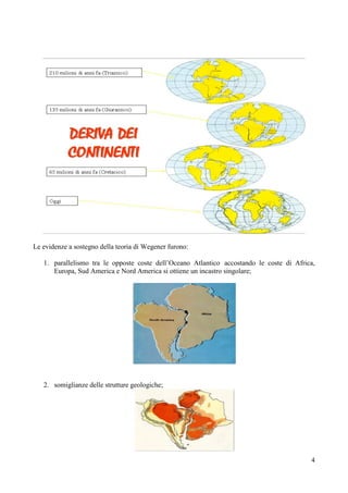 4
Le evidenze a sostegno della teoria di Wegener furono:
1. parallelismo tra le opposte coste dell’Oceano Atlantico accostando le coste di Africa,
Europa, Sud America e Nord America si ottiene un incastro singolare;
2. somiglianze delle strutture geologiche;
 