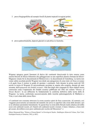 5
3. prove biogiografiche ad esempio fossili di piante tropicali in regioni polari;
4. prove paleoclimatiche, depositi glaciali in sud-africa in Australia.
Wegener spiegava questi fenomeni di deriva dei continenti descrivendo le terre emerse come
enormi blocchi di Silicio-Alluminio che galleggiavano su una superficie plastica formata da Silicio-
Magnesio situata fra la discontinuità di Mohorovicic e la discontinuità di Gutenberg. La teoria non
venne subito accettata poiché Wegener non diede una spiegazione di come tutto ciò fosse avvenuto
e di quale fosse il motore in grado di spostare i continenti. Solo durante la prima metà del XX
secolo la teoria di Wegener fu universalmente accettata in seguito alla scoperta, durante gli anni
sessanta, dell'espansione dei fondali oceanici. Alla fine degli anni cinquanta H. Hess elaborò teoria
conosciuta come l’espansione dei fondali oceanici pubblicata nel 1962 nel volume "History of
Ocean Basins", la cui diffusione fu fondamentale la conferma definitiva della teoria della di
Wegener. La teoria, confermata successivamente dalle ricerche paleomagnetiche di Matthews e
Vine, è così citata dallo stesso Hess:
« I continenti non avanzano attraverso la crosta oceanica spinti da forze sconosciute. Al contrario, essi
viaggiano passivamente sul materiale del mantello che arriva in superficie alla cresta della dorsale e poi
se ne allontana spostandosi lateralmente. Su questa base la cresta della Dorsale medio atlantica dovrebbe
avere solo sedimenti recenti, ed i fianchi solo sedimenti recenti e terziari. L'intero Atlantico, e forse tutti
gli oceani, dovrebbero avere poco sedimento più vecchio del Mesozoico". »
(Harry Hammond Hess, "History of Ocean Basins" in Petrological Studies: Buddington Memorial Volume, New York:
Geological Society of America, 1962, p. 609.)
 