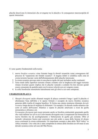 7
placche descrivono le interazioni che avvengono tra le placche e le conseguenze macroscopiche di
queste interazioni.
Ci sono quattro fondamentali nella teoria:
1. nuova litosfera oceanica viene formata lungo le dorsali oceaniche come conseguenza del
processo di "espansione dei fondali oceanici". Il magma infatti si solidifica nelle zone di
crosta terrestre lasciate vuote dall'allontanamento delle placche interessate;
2. la crosta oceanica giovane entra in una placca rigida che può includere anche continenti;
3. l'area totale della superficie terrestre rimane costante cioè la lunghezza del raggio terrestre
rimane invariato questo implica che le placche venendo a contatto fra loro devono quindi
essere consumate da qualche parte con la stessa velocità con cui vengono create;
4. le zolle litosferiche trasmettono lateralmente tutti gli sforzi a cui sono sottoposte.
I MARGINI DI PLACCA
1. Margini divergenti anche chiamati margini di placca costruttivi lungo i quali le placche si
allontanano l'una dall'altra e lo spazio formato è occupato da nuova litosfera oceanica
generata dalla risalita di magma basaltico. Si forma una catena montuosa chiamata dorsale
oceanica lunga decine di migliaia di chilometri. Un esempio è la dorsale medio-atlantica che
corre al centro dell'oceano Atlantico e separa le placche americane a ovest da quella
euroasiatica e africana a est.
Un margine divergente può essere presente anche su litosfera continentale generando quello
che viene definito un rift in cui il movimento divergente non è compensato da formazione di
nuova litosfera ma da assottigliamento e fratturazione di quella già esistente. Oltre al
normale vulcanismo basico può essercene uno più acido a causa della fusione di alcune
rocce costituenti la crosta continentale. Un importante esempio è dato della "Rift Valley" in
Africa orientale. Una volta che è stata completata la rottura della litosfera un rift muta in una
dorsale oceanica come nel caso del Mar Rosso.
 
