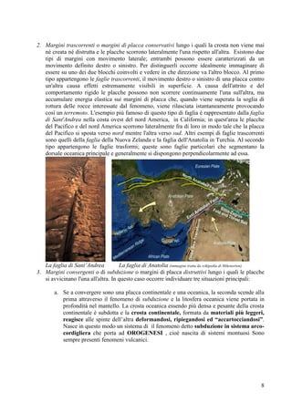 8
2. Margini trascorrenti o margini di placca conservativi lungo i quali la crosta non viene mai
né creata né distrutta e le placche scorrono lateralmente l'una rispetto all'altra. Esistono due
tipi di margini con movimento laterale; entrambi possono essere caratterizzati da un
movimento definito destro o sinistro. Per distinguerli occorre idealmente immaginare di
essere su uno dei due blocchi coinvolti e vedere in che direzione va l'altro blocco. Al primo
tipo appartengono le faglie trascorrenti, il movimento destro o sinistro di una placca contro
un'altra causa effetti estremamente visibili in superficie. A causa dell'attrito e del
comportamento rigido le placche possono non scorrere continuamente l'una sull'altra, ma
accumulare energia elastica sui margini di placca che, quando viene superata la soglia di
rottura delle rocce interessate dal fenomeno, viene rilasciata istantaneamente provocando
così un terremoto. L'esempio più famoso di questo tipo di faglia è rappresentato dalla faglia
di Sant'Andrea nella costa ovest del nord America, in California; in quest'area le placche
del Pacifico e del nord America scorrono lateralmente fra di loro in modo tale che la placca
del Pacifico si sposta verso nord mentre l'altra verso sud. Altri esempi di faglie trascorrenti
sono quelli della faglia della Nuova Zelanda e la faglia dell'Anatolia in Turchia. Al secondo
tipo appartengono le faglie trasformi; queste sono faglie particolari che segmentano la
dorsale oceanica principale e generalmente si dispongono perpendicolarmente ad essa.
La faglia di Sant’Andrea La faglia di Anatolia (immagine tratta da wikipedia di Mikenorton)
3. Margini convergenti o di subduzione o margini di placca distruttivi lungo i quali le placche
si avvicinano l'una all'altra. In questo caso occorre individuare tre situazioni principali:
a. Se a convergere sono una placca continentale e una oceanica, la seconda scende alla
prima attraverso il fenomeno di subduzione e la litosfera oceanica viene portata in
profondità nel mantello. La crosta oceanica essendo più densa e pesante della crosta
continentale è subdotta e la crosta continentale, formata da materiali più leggeri,
reagisce alle spinte dell’altra deformandosi, ripiegandosi ed “accartocciandosi”.
Nasce in questo modo un sistema di il fenomeno detto subduzione in sistema arco-
cordigliera che porta ad OROGENESI , cioè nascita di sistemi montuosi Sono
sempre presenti fenomeni vulcanici.
 