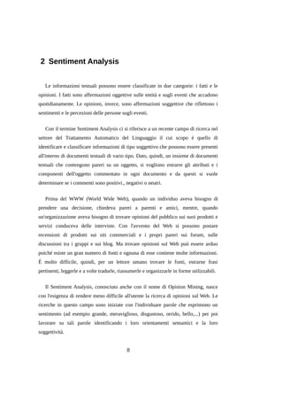 2 Sentiment Analysis
Le informazioni testuali possono essere classificate in due categorie: i fatti e le
opinioni. I fatti sono affermazioni oggettive sulle entità e sugli eventi che accadono
quotidianamente. Le opinioni, invece, sono affermazioni soggettive che riflettono i
sentimenti e le percezioni delle persone sugli eventi.
Con il termine Sentiment Analysis ci si riferisce a un recente campo di ricerca nel
settore del Trattamento Automatico del Linguaggio il cui scopo è quello di
identificare e classificare informazioni di tipo soggettivo che possono essere presenti
all'interno di documenti testuali di vario tipo. Dato, quindi, un insieme di documenti
testuali che contengono pareri su un oggetto, si vogliono estrarre gli attributi e i
componenti dell'oggetto commentato in ogni documento e da questi si vuole
determinare se i commenti sono positivi., negativi o neutri.
Prima del WWW (World Wide Web), quando un individuo aveva bisogno di
prendere una decisione, chiedeva pareri a parenti e amici, mentre, quando
un'organizzazione aveva bisogno di trovare opinioni del pubblico sui suoi prodotti e
servizi conduceva delle interviste. Con l'avvento del Web si possono postare
recensioni di prodotti sui siti commerciali e i propri pareri sui forum, sulle
discussioni tra i gruppi e sui blog. Ma trovare opinioni sul Web può essere arduo
poiché esiste un gran numero di fonti e ognuna di esse contiene molte informazioni.
È molto difficile, quindi, per un lettore umano trovare le fonti, estrarne frasi
pertinenti, leggerle e a volte tradurle, riassumerle e organizzarle in forme utilizzabili.
Il Sentiment Analysis, conosciuto anche con il nome di Opinion Mining, nasce
con l'esigenza di rendere meno difficile all'utente la ricerca di opinioni sul Web. Le
ricerche in questo campo sono iniziate con l'individuare parole che esprimono un
sentimento (ad esempio grande, meraviglioso, disgustoso, orrido, bello,...) per poi
lavorare su tali parole identificando i loro orientamenti semantici e la loro
soggettività.

8

 