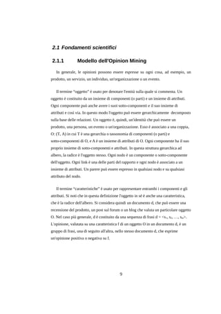 2.1 Fondamenti scientifici
2.1.1

Modello dell'Opinion Mining

In generale, le opinioni possono essere espresse su ogni cosa, ad esempio, un
prodotto, un servizio, un individuo, un'organizzazione o un evento.
Il termine “oggetto” è usato per denotare l'entità sulla quale si commenta. Un
oggetto è costituito da un insieme di componenti (o parti) e un insieme di attributi.
Ogni componente può anche avere i suoi sotto-componenti e il suo insieme di
attributi e così via. In questo modo l'oggetto può essere gerarchicamente decomposto
sulla base delle relazioni. Un oggetto è, quindi, un'identità che può essere un
prodotto, una persona, un evento o un'organizzazione. Esso è associato a una coppia,
O: (T, A) in cui T è una gerarchia o tassonomia di componenti (o parti) e
sotto-componenti di O, e A è un insieme di attributi di O. Ogni componente ha il suo
proprio insieme di sotto-componenti e attributi. In questa struttura gerarchica ad
albero, la radice è l'oggetto stesso. Ogni nodo è un componente o sotto-componente
dell'oggetto. Ogni link è una delle parti del rapporto e ogni nodo è associato a un
insieme di attributi. Un parere può essere espresso in qualsiasi nodo e su qualsiasi
attributo del nodo.
Il termine “caratteristiche” è usato per rappresentare entrambi i componenti e gli
attributi. Si noti che in questa definizione l'oggetto in sé è anche una caratteristica,
che è la radice dell'albero. Si considera quindi un documento d, che può essere una
recensione del prodotto, un post sul forum o un blog che valuta un particolare oggetto
O. Nel caso più generale, d è costituito da una sequenza di frasi d = <s 1, s2, …, sm>.
L'opinione, valutata su una caratteristica f di un oggetto O in un documento d, è un
gruppo di frasi, una di seguito all'altra, nello stesso documento d, che esprime
un'opinione positiva o negativa su f.

9

 