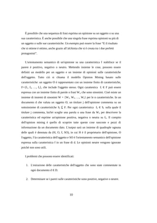 È possibile che una sequenza di frasi esprima un opinione su un oggetto o su una
sua caratteristica. È anche possibile che una singola frase esprima opinioni su più di
un oggetto o sulle sue caratteristiche. Un esempio può essere la frase “E il risultato
che si ottiene è ottimo, anche grazie all’alchimia che si è creata tra i due perfetti
protagonisti”.
L'orientamento semantico di un'opinione su una caratteristica f stabilisce se il
parere è positivo, negativo o neutro. Mettendo insieme le cose, possono essere
definiti un modello per un oggetto e un insieme di opinioni sulle caratteristiche
dell'oggetto. Tutto ciò si chiama il modello Opinion Mining basato sulle
caratteristiche: un oggetto O è rappresentato con un insieme finito di caratteristiche,
F={f1, f2, …, fn}, che include l'oggetto stesso. Ogni carattestica fi ∈ F può essere
espressa con un insieme finito di parole o frasi W i, che sono sinonimi. Cioè esiste un
insieme di insiemi di sinonimi W = {W1, W2, …, Wn} per le n caratteristiche. In un
documento d che valuta un oggetto O, un titolare j dell'opinione commenta su un
sottoinsieme di caratteristiche Sj ⊆ F. Per ogni caratteristica fk ∈ Sj sulla quale il
titolare j commenta, lui/lei sceglie una parola o una frase da W k per descrivere la
caratteristica ed esprime un'opinione positiva, negativa o neutra su f k. Il compito
dell'opinion mining è quello di scoprire tutte queste cose nascoste e pezzi di
informazione da un documento dato. L'output sarà un insieme di quadruple ognuna
delle quali è denotata da (H, O, f, SO), in cui H è il proprietario dell'opinione, O
l'oggetto, f la caratteristica dell'oggetto e SO è l'orientamento semantico dell'opinione
espressa sulla caratteristica f in un frase di d. Le opinioni neutre vengono ignorate
poiché non sono utili.
I problemi che possono essere identificati:
1. L'estrazione delle caratteristiche dell'oggetto che sono state commentate in
ogni documento d ∈ D.
2. Determinare se i pareri sulle caratteristiche sono positive, negative o neutre.

10

 