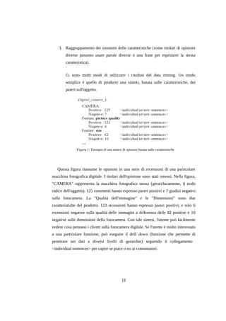 3. Raggruppamento dei sinonimi delle caratteristiche (come titolari di opinioni
diverse possono usare parole diverse o una frase per esprimere la stessa
caratteristica).
Ci sono molti modi di utilizzare i risultati del data mining. Un modo
semplice è quello di produrre una sintesi, basata sulle caratteristiche, dei
pareri sull'oggetto.

Figura 1: Esempio di una sintesi di opinioni basata sulle caratteristiche

Questa figura riassume le opinioni in una serie di recensioni di una particolare
macchina fotografica digitale. I titolari dell'opinione sono stati omessi. Nella figura,
"CAMERA" rappresenta la macchina fotografica stessa (gerarchicamente, il nodo
radice dell'oggetto). 125 commenti hanno espresso pareri positivi e 7 giudizi negativi
sulla fotocamera. La "Qualità dell'immagine" e le "Dimensioni" sono due
caratteristiche del prodotto. 123 recensioni hanno espresso pareri positivi, e solo 6
recensioni negative sulla qualità delle immagini a differenza delle 82 positive e 10
negative sulle dimensioni della fotocamera. Con tale sintesi, l'utente può facilmente
vedere cosa pensano i clienti sulla fotocamera digitale. Se l'utente è molto interessato
a una particolare funzione, può eseguire il drill down (funzione che permette di
penetrare nei dati a diversi livelli di gerarchie) seguendo il collegamento
<individual sentences> per capire se piace o no ai consumatori.

11

 