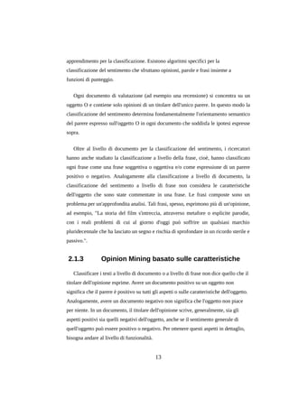apprendimento per la classificazione. Esistono algoritmi specifici per la
classificazione del sentimento che sfruttano opinioni, parole e frasi insieme a
funzioni di punteggio.
Ogni documento di valutazione (ad esempio una recensione) si concentra su un
oggetto O e contiene solo opinioni di un titolare dell'unico parere. In questo modo la
classificazione del sentimento determina fondamentalmente l'orientamento semantico
del parere espresso sull'oggetto O in ogni documento che soddisfa le ipotesi espresse
sopra.
Oltre al livello di documento per la classificazione del sentimento, i ricercatori
hanno anche studiato la classificazione a livello della frase, cioè, hanno classificato
ogni frase come una frase soggettiva o oggettiva e/o come espressione di un parere
positivo o negativo. Analogamente alla classificazione a livello di documento, la
classificazione del sentimento a livello di frase non considera le caratteristiche
dell'oggetto che sono state commentate in una frase. Le frasi composte sono un
problema per un'approfondita analisi. Tali frasi, spesso, esprimono più di un'opinione,
ad esempio, "La storia del film s'intreccia, attraverso metafore o esplicite parodie,
con i reali problemi di cui al giorno d'oggi può soffrire un qualsiasi marchio
pluridecennale che ha lasciato un segno e rischia di sprofondare in un ricordo sterile e
passivo.".

2.1.3

Opinion Mining basato sulle caratteristiche

Classificare i testi a livello di documento o a livello di frase non dice quello che il
titolare dell'opinione esprime. Avere un documento positivo su un oggetto non
significa che il parere è positivo su tutti gli aspetti o sulle caratteristiche dell'oggetto.
Analogamente, avere un documento negativo non significa che l'oggetto non piace
per niente. In un documento, il titolare dell'opinione scrive, generalmente, sia gli
aspetti positivi sia quelli negativi dell'oggetto, anche se il sentimento generale di
quell'oggetto può essere positivo o negativo. Per ottenere questi aspetti in dettaglio,
bisogna andare al livello di funzionalità.

13

 