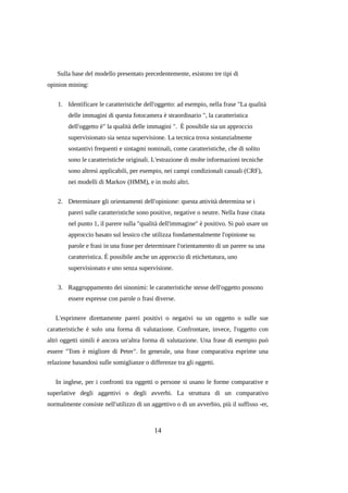 Sulla base del modello presentato precedentemente, esistono tre tipi di
opinion mining:
1. Identificare le caratteristiche dell'oggetto: ad esempio, nella frase "La qualità
delle immagini di questa fotocamera è straordinario ", la caratteristica
dell'oggetto è" la qualità delle immagini ". È possibile sia un approccio
supervisionato sia senza supervisione. La tecnica trova sostanzialmente
sostantivi frequenti e sintagmi nominali, come caratteristiche, che di solito
sono le caratteristiche originali. L'estrazione di molte informazioni tecniche
sono altresì applicabili, per esempio, nei campi condizionali casuali (CRF),
nei modelli di Markov (HMM), e in molti altri.
2. Determinare gli orientamenti dell'opinione: questa attività determina se i
pareri sulle caratteristiche sono positive, negative o neutre. Nella frase citata
nel punto 1, il parere sulla "qualità dell'immagine" è positivo. Si può usare un
approccio basato sul lessico che utilizza fondamentalmente l'opinione su
parole e frasi in una frase per determinare l'orientamento di un parere su una
caratteristica. È possibile anche un approccio di etichettatura, uno
supervisionato e uno senza supervisione.
3. Raggruppamento dei sinonimi: le caratteristiche stesse dell'oggetto possono
essere espresse con parole o frasi diverse.
L'esprimere direttamente pareri positivi o negativi su un oggetto o sulle sue
caratteristiche è solo una forma di valutazione. Confrontare, invece, l'oggetto con
altri oggetti simili è ancora un'altra forma di valutazione. Una frase di esempio può
essere "Tom è migliore di Peter". In generale, una frase comparativa esprime una
relazione basandosi sulle somiglianze o differenze tra gli oggetti.
In inglese, per i confronti tra oggetti o persone si usano le forme comparative e
superlative degli aggettivi o degli avverbi. La struttura di un comparativo
normalmente consiste nell'utilizzo di un aggettivo o di un avverbio, più il suffisso -er,

14

 