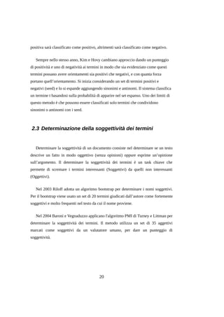 positiva sarà classificato come positivo, altrimenti sarà classificato come negativo.
Sempre nello stesso anno, Kim e Hovy cambiano approccio dando un punteggio
di positività e uno di negatività ai termini in modo che sia evidenziato come questi
termini possano avere orientamenti sia positivi che negativi, e con quanta forza
portano quell’orientamento. Si inizia considerando un set di termini positivi e
negativi (seed) e lo si espande aggiungendo sinonimi e antinomi. Il sistema classifica
un termine t basandosi sulla probabilità di apparire nel set espanso. Uno dei limiti di
questo metodo è che possono essere classificati solo termini che condividono
sinonimi o antinomi con i seed.

2.3 Determinazione della soggettività dei termini

Determinare la soggettività di un documento consiste nel determinare se un testo
descrive un fatto in modo oggettivo (senza opinioni) oppure esprime un’opinione
sull’argomento. Il determinare la soggettività dei termini è un task chiave che
permette di scremare i termini interessanti (Soggettivi) da quelli non interessanti
(Oggettivi).
Nel 2003 Riloff adotta un algoritmo bootstrap per determinare i nomi soggettivi.
Per il bootstrap viene usato un set di 20 termini giudicati dall’autore come fortemente
soggettivi e molto frequenti nel testo da cui il nome proviene.
Nel 2004 Baroni e Vegnaduzzo applicano l'algoritmo PMI di Turney e Littman per
determinare la soggettività dei termini. Il metodo utilizza un set di 35 aggettivi
marcati come soggettivi da un valutatore umano, per dare un punteggio di
soggettività.

20

 