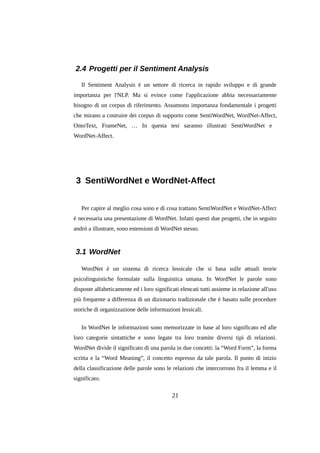 2.4 Progetti per il Sentiment Analysis
Il Sentiment Analysis è un settore di ricerca in rapido sviluppo e di grande
importanza per l'NLP. Ma si evince come l'applicazione abbia necessariamente
bisogno di un corpus di riferimento. Assumono importanza fondamentale i progetti
che mirano a costruire dei corpus di supporto come SentiWordNet, WordNet-Affect,
OntoText, FrameNet, … In questa tesi saranno illustrati SentiWordNet e
WordNet-Affect.

3 SentiWordNet e WordNet-Affect
Per capire al meglio cosa sono e di cosa trattano SentiWordNet e WordNet-Affect
è necessaria una presentazione di WordNet. Infatti questi due progetti, che in seguito
andrò a illustrare, sono estensioni di WordNet stesso.

3.1 WordNet
WordNet è un sistema di ricerca lessicale che si basa sulle attuali teorie
psicolinguistiche formulate sulla linguistica umana. In WordNet le parole sono
disposte alfabeticamente ed i loro significati elencati tutti assieme in relazione all'uso
più frequente a differenza di un dizionario tradizionale che è basato sulle procedure
storiche di organizzazione delle informazioni lessicali.
In WordNet le informazioni sono memorizzate in base al loro significato ed alle
loro categorie sintattiche e sono legate tra loro tramite diversi tipi di relazioni.
WordNet divide il significato di una parola in due concetti: la “Word Form”, la forma
scritta e la “Word Meaning”, il concetto espresso da tale parola. Il punto di inizio
della classificazione delle parole sono le relazioni che intercorrono fra il lemma e il
significato.

21

 