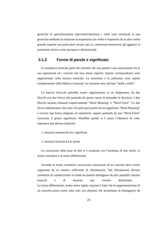 gerarchie di specializzazione (iperonimi/iponimi); i verbi sono strutturati in una
gerarchia mediante la relazione di troponimia (un verbo è troponimo di un altro verbo
quando esprime una particolare azione, per es. camminare/muoversi); gli aggettivi si
presentano invece come iperspazi n-dimensionali.

3.1.2

Forme di parole e significato

La semantica lessicale parte dal concetto che una parola è una associazione fra la
sua espressione ed i concetti che essa stessa esprime. Queste corrispondenze sono
rappresentate nella matrice lessicale. La sinonimia e la polisemia sono aspetti
complementari della Matrice Lessicale. Le relazioni sono del tipo “molti a molti”.
La matrice lessicale potrebbe essere rappresentata, in un diagramma, da due
blocchi con due frecce che partendo da questi vanno in entrambe le direzioni. I due
blocchi saranno chiamati rispettivamente “Word Meaning” e “Word Form”. Le due
frecce indicheranno che colui che parla può partire da un significato “Word Meaning”
e cercare una forma adeguata ad esprimerlo, oppure partendo da una “Word Form”
ricercarne il giusto significato. WordNet quindi si è posto l’obiettivo di voler
esprimere due diverse relazioni:
1. relazioni semantiche fra i significati
2. relazioni lessicali fra le forme.
La costruzione della base di dati si è scontrata con l’esistenza di due teorie: la
teoria costruttiva e la teoria differenziale.
Secondo la teoria costruttiva un'accurata costruzione di un concetto deve essere
supportata da un numero sufficiente di informazioni. Tali informazioni devono
consentire di caratterizzarlo in modo da poterlo distinguere da altri possibili concetti
lessicali

e

di

fornirne

una

corretta

definizione.

La teoria differenziale, molto meno rigida, esprime il fatto che la rappresentazione di
un concetto possa essere fatta solo con elementi che permettano di distinguerlo da

23

 