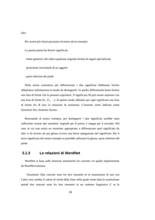 altri.
Per essere più chiari possiamo ricorrere ad un esempio:
La parola pianta ha diversi significati:
· nome generico che indica qualsiasi vegetale fornito di organi specializzati
· proiezione orizzontale di un oggetto
· parte inferiore del piede
Nella teoria costruttiva per differenziare i due significati dobbiamo fornire
abbastanza informazioni in modo da distinguerli. In quella differenziale basta fornire
una lista di forme che lo possano esprimere. Il significato M può essere espresso con
una lista di forme (F1, F2, …). In questo modo abbiamo per ogni significato una lista
di forme fra di loro in relazione di sinonimia. L’insieme viene indicato come
Synonym Set, chiamato Synset.
Ritornando al nostro esempio, per distinguere i due significati sarebbe stato
sufficiente citarne due sinonimi: vegetale per il primo, e mappa per il secondo. Nel
caso in cui non esista un sinonimo appropriato a differenziare quel significato da
altri, si fa ricorso ad una glossa ovvero una breve spiegazione del significato. Per il
terzo significato del nostro esempio si potrebbe utilizzare la glossa: parte inferiore del
piede.

3.1.3

Le relazioni di WordNet

WordNet si basa sulle relazioni semantiche fra concetti; tra quelle implementate
da WordNet esistono:
· Sinonimia: Due concetti sono fra loro sinonimi se la sostituzione di uno con
l’altro non cambia il valore di verità della frase nella quale viene fatta la sostituzione
quindi due concetti sono fra loro sinonimi in un contesto linguistico C se la

24

 