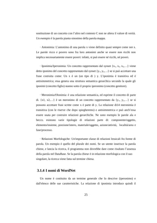 sostituzione di un concetto con l’altro nel contesto C non ne altera il valore di verità.
Un esempio è la parola pianta sinonimo della parola mappa.
· Antonimia: L’antonimo di una parola x viene definito quasi sempre come not x.
Le parole ricco e povero sono fra loro antonimi anche se essere non ricchi non
implica necessariamente essere poveri: infatti, si può essere né ricchi, né poveri.
· Iponimia/Iperonimia: Un concetto rappresentato dal synset {x 1, x2, x3,…} viene
detto iponimo del concetto rappresentato dal synset {y 1, y2,…} se si può accettare una
frase costruita come: Un x è un (un tipo di ) y. L’iponimia è transitiva ed è
antisimmetrica; essa genera una struttura semantica gerarchica secondo la quale gli
iponimi (concetto figlio) stanno sotto il proprio iperonimo (concetto genitore).
· Meronimia/Olonimia: è una relazione semantica, ed esprime il concetto di parte
di. {x1, x2,…} è un meronimo di un concetto rappresentato da {y 1, y2,…} se si
possono accettare frasi scritte come x è parte di y. La relazione di14 meronimia è
transitiva (con le riserve che dopo spiegheremo) e antisimmetrica e può anch’essa
essere usata per costruire relazioni gerarchiche. Ne sono esempio le parole ala e
becco. esistono varie tipologie di relazioni parte di: componente/oggetto,
elemento/insieme, porzione/intero, materiale/oggetto, azione/attività, località/area e
fase/processo.
· Relazioni Morfologiche: Un'importante classe di relazioni lessicali fra forme di
parola. Un esempio è quello del plurale dei nomi. Se un utente inserisce la parola
chiese, e lancia la ricerca, il programma non dovrebbe dare come risultato l’assenza
della parola nel DataBase. Se la parola chiese è in relazione morfologica con il suo
singolare, la ricerca viene fatta sul termine chiesa.

3.1.4 I nomi di WordNet
Un nome è costituito da un termine generale che lo descrive (iperonimo) e
dall'elenco delle sue caratteristiche. La relazione di iponimia introduce quindi il

25

 