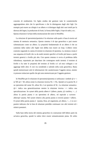 concetto di ereditarietà. Un figlio eredita dal genitore tutte le caratteristiche
aggiungendone altre che lo specificano e che lo distinguono dagli altri figli. Un
esempio può essere un ciliegio è un albero e si distingue dagli altri suoi simili per la
durezza del legno, la produzione di frutti, la forma delle foglie, il tipo di radici, ecc.
Questa relazione è la base della strutturazione dei nomi in WordNet.
La relazione di iperonimia/iponimia è la relazione sulla quale si basa la teoria sul
sistema di memoria semantica. Questo sistema è di tipo gerarchico e può essere
schematizzato come un albero. La proprietà fondamentale di un albero è che un
cammino dalla radice alle foglie non debba mai essere un loop. L’albero viene
costruito seguendo la catena di termini in relazione di iponimia. La struttura creata è
una sequenza di livelli che va da molti termini specifici al livello più basso a pochi
termini generici a livello più alto. Con questo sistema si ovvia al problema della
ridondanza, soprattutto per data-base che contengono molti termini: il termine al
livello n ha tutte le proprietà del termine al livello n-1 ad esso collegato e ne
aggiunge delle altre. E così via scendendo o salendo nella scala gerarchica. Basta
quindi memorizzare solo le informazioni che caratterizzano l’oggetto stesso, mentre
si possono tralasciare quelle che già sono memorizzate per l’oggetto genitore.
In WordNet per le relazione di iperonimia/iponimia si utilizzano i simboli @ e ~:
se Wh @-> Ws allora esiste la relazione inversa W s~->Wh. Quindi se la parola W s è
un iperonimo del nome Wh allora Wh è un iponimo di Ws. La relazione semantica
@-> indica una generalizzazione mentre la relazione inversa ~-> indica una
specializzazione. Se synset della parola albero è {albero, pianta, @ conifera, ~….}
allora la parola pianta è un iperonimo di albero, ed equivale a scrivere:
albero@->pianta. Nel synset relativo alla parola pianta si troverà pianta~->albero.
Il synset della parola pianta è {pianta, flora, @ organismo, @ albero, ~…} in cui i
puntini indicano che la lista di relazione potrebbe continuare con altri termini ed i
relativi puntatori.
Sulla base della teoria del sistema gerarchico la costruzione dell’albero parte da
un'unica gerarchia, quindi la radice deve essere semanticamente piena. Di solito

26

 