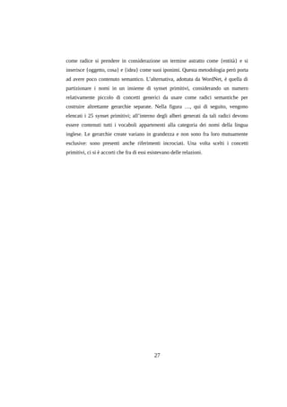 come radice si prendere in considerazione un termine astratto come {entità} e si
inserisce {oggetto, cosa} e {idea} come suoi iponimi. Questa metodologia però porta
ad avere poco contenuto semantico. L’alternativa, adottata da WordNet, è quella di
partizionare i nomi in un insieme di synset primitivi, considerando un numero
relativamente piccolo di concetti generici da usare come radici semantiche per
costruire altrettante gerarchie separate. Nella figura …, qui di seguito, vengono
elencati i 25 synset primitivi; all’interno degli alberi generati da tali radici devono
essere contenuti tutti i vocaboli appartenenti alla categoria dei nomi della lingua
inglese. Le gerarchie create variano in grandezza e non sono fra loro mutuamente
esclusive: sono presenti anche riferimenti incrociati. Una volta scelti i concetti
primitivi, ci si è accorti che fra di essi esistevano delle relazioni.

27

 