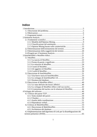 Indice
1 Introduzione...................................................................................................5
1.1 Descrizione del problema.......................................................................5
1.2 Motivazioni............................................................................................6
1.3 Argomenti trattati...................................................................................7
2 Sentiment Analysis.........................................................................................8
2.1 Fondamenti scientifici............................................................................9
2.1.1 Modello dell'Opinion Mining.........................................................9
2.1.2 Classificazione del sentimento.....................................................12
2.1.3 Opinion Mining basato sulle caratteristiche.................................13
2.2 Determinazione dell'orientamento dei termini.....................................19
2.3 Determinazione della soggettività dei termini.....................................20
2.4 Progetti per il Sentiment Analysis........................................................21
3 SentiWordNet e WordNet-Affect.................................................................21
3.1 WordNet...............................................................................................21
3.1.1 La nascita di WordNet..................................................................22
3.1.2 Forme di parole e significato........................................................23
3.1.3 Le relazioni di WordNet...............................................................24
3.1.4 I nomi di WordNet........................................................................25
3.1.5 Gli aggettivi di WordNet..............................................................30
3.1.6 I verbi di WordNet........................................................................30
3.2 Descrizione di SentiWordNet...............................................................31
3.2.1 Una breve storia di SentiWordNet................................................33
3.2.2 Lo sviluppo di SentiWordNet 3.0.................................................34
3.2.3 Struttura del database...................................................................37
3.3 Descrizione di WordNet-Affect............................................................40
3.3.1 Lo stato dell'arte dei lessici affettivi.............................................40
3.3.2 Lo sviluppo di WordNet-Affect e del suo nucleo.........................42
3.3.3 L'estensione del nucleo con le relazioni di WordNet...................44
4 Sviluppo del software..................................................................................46
4.1 Utilizzo del parser TUP........................................................................49
4.1.1 Sotto-moduli del parser................................................................50
4.1.2 Chunker........................................................................................50
4.1.3 Analisi della coordinazione..........................................................51
4.1.4 Dipendenze verbali.......................................................................52
4.2 Utilizzo di MultiWordNet....................................................................53
4.2.1 Descrizione di MultiWordNet......................................................55
4.2.2 Architettura del database..............................................................56
4.3 Implementazione dell'algoritmo di Lesk per la disambiguazione dei
termini polisemici (WSD)...........................................................................65
1

 