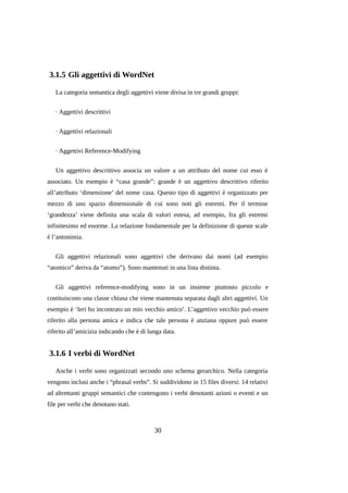 3.1.5 Gli aggettivi di WordNet
La categoria semantica degli aggettivi viene divisa in tre grandi gruppi:
· Aggettivi descrittivi
· Aggettivi relazionali
· Aggettivi Reference-Modifying
Un aggettivo descrittivo associa un valore a un attributo del nome cui esso è
associato. Un esempio è “casa grande”: grande è un aggettivo descrittivo riferito
all’attributo ‘dimensione’ del nome casa. Questo tipo di aggettivi è organizzato per
mezzo di uno spazio dimensionale di cui sono noti gli estremi. Per il termine
‘grandezza’ viene definita una scala di valori estesa, ad esempio, fra gli estremi
infinitesimo ed enorme. La relazione fondamentale per la definizione di queste scale
è l’antonimia.
Gli aggettivi relazionali sono aggettivi che derivano dai nomi (ad esempio
“atomico” deriva da “atomo”). Sono mantenuti in una lista distinta.
Gli aggettivi reference-modifying sono in un insieme piuttosto piccolo e
costituiscono una classe chiusa che viene mantenuta separata dagli altri aggettivi. Un
esempio è ‘Ieri ho incontrato un mio vecchio amico’. L’aggettivo vecchio può essere
riferito alla persona amica e indica che tale persona è anziana oppure può essere
riferito all’amicizia indicando che è di lunga data.

3.1.6 I verbi di WordNet
Anche i verbi sono organizzati secondo uno schema gerarchico. Nella categoria
vengono inclusi anche i “phrasal verbs”. Si suddividono in 15 files diversi: 14 relativi
ad altrettanti gruppi semantici che contengono i verbi denotanti azioni o eventi e un
file per verbi che denotano stati.

30

 
