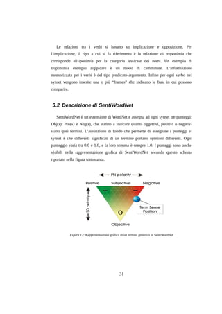 Le relazioni tra i verbi si basano su implicazione e opposizione. Per
l’implicazione, il tipo a cui si fa riferimento è la relazione di troponimia che
corrisponde all’iponimia per la categoria lessicale dei nomi. Un esempio di
troponimia esempio zoppicare è un modo di camminare. L’informazione
memorizzata per i verbi è del tipo predicato-argomento. Infine per ogni verbo nel
synset vengono inserite una o più “frames” che indicano le frasi in cui possono
comparire.

3.2 Descrizione di SentiWordNet
SentiWordNet è un’estensione di WordNet e assegna ad ogni synset tre punteggi:
Obj(s), Pos(s) e Neg(s), che stanno a indicare quanto oggettivi, positivi o negativi
siano quei termini. L’assunzione di fondo che permette di assegnare i punteggi ai
synset è che differenti significati di un termine portano opinioni differenti. Ogni
punteggio varia tra 0.0 e 1.0, e la loro somma è sempre 1.0. I punteggi sono anche
visibili nella rappresentazione grafica di SentiWordNet secondo questo schema
riportato nella figura sottostanta.

Figura 12: Rappresentazione grafica di un termini generico in SentiWordNet

31

 