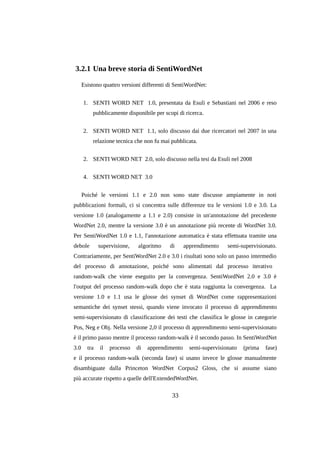 3.2.1 Una breve storia di SentiWordNet
Esistono quattro versioni differenti di SentiWordNet:
1. SENTI WORD NET 1.0, presentata da Esuli e Sebastiani nel 2006 e reso
pubblicamente disponibile per scopi di ricerca.
2. SENTI WORD NET 1.1, solo discusso dai due ricercatori nel 2007 in una
relazione tecnica che non fu mai pubblicata.
2. SENTI WORD NET 2.0, solo discusso nella tesi da Esuli nel 2008
4. SENTI WORD NET 3.0
Poiché le versioni 1.1 e 2.0 non sono state discusse ampiamente in noti
pubblicazioni formali, ci si concentra sulle differenze tra le versioni 1.0 e 3.0. La
versione 1.0 (analogamente a 1.1 e 2.0) consiste in un'annotazione del precedente
WordNet 2.0, mentre la versione 3.0 è un annotazione più recente di WordNet 3.0.
Per SentiWordNet 1.0 e 1.1, l'annotazione automatica è stata effettuata tramite una
debole

supervisione,

algoritmo

di

apprendimento

semi-supervisionato.

Contrariamente, per SentiWordNet 2.0 e 3.0 i risultati sono solo un passo intermedio
del processo di annotazione, poiché sono alimentati dal processo iterativo
random-walk che viene eseguito per la convergenza. SentiWordNet 2.0 e 3.0 è
l'output del processo random-walk dopo che è stata raggiunta la convergenza. La
versione 1.0 e 1.1 usa le glosse dei synset di WordNet come rappresentazioni
semantiche dei synset stessi, quando viene invocato il processo di apprendimento
semi-supervisionato di classificazione dei testi che classifica le glosse in categorie
Pos, Neg e Obj. Nella versione 2,0 il processo di apprendimento semi-supervisionato
è il primo passo mentre il processo random-walk è il secondo passo. In SentiWordNet
3.0

tra

il

processo

di

apprendimento

semi-supervisionato

(prima

fase)

e il processo random-walk (seconda fase) si usano invece le glosse manualmente
disambiguate dalla Princeton WordNet Corpus2 Gloss, che si assume siano
più accurate rispetto a quelle dell'ExtendedWordNet.

33

 