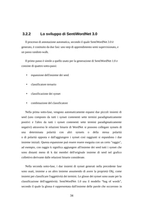 3.2.2

Lo sviluppo di SentiWordNet 3.0

Il processo di annotazione automatica, secondo il quale SentiWordNet 3.0 è
generato, è costituito da due fasi: uno step di apprendimento semi supervisionato, e
un passo random-walk.
Il primo passo è simile a quello usato per la generazione di SentiWordNet 1.0 e
consiste di quattro sotto-passi:
•

espansione dell'insieme dei seed

•

classificatore ternario

•

classificazione dei synset

•

combinazione del classificatore

Nella prima sotto-fase, vengono automaticamente espansi due piccoli insiemi di
seed (uno composto da tutti i synset contenenti sette termini paradigmaticamente
positivi e l'altro da tutti i synset contenenti sette termini paradigmaticamente
negativi) attraverso le relazioni binarie di WordNet si possono collegare synsets di
una

determinata

polarità

con

altri

synsets

o

della

stessa

polarità

o di polarità opposta e dall'aggiungere i synset così raggiunti si espandono i due
insieme iniziali. Questa espansione può essere essere eseguita con un certo "raggio",
ad esempio, con raggio k significa aggiungere all'insieme dei seed tutti i synset che
sono distanti meno di k dai membri dell'originale insieme di seed nel grafico
collettivo derivante dalle relazioni binarie considerate.
Nella seconda sotto-fase, i due insiemi di synset generati nella precedente fase
sono usati, insieme a un altro insieme assumendo di avere la proprietà Obj, come
insiemi per classificare l'oggettività dei termini. Le glosse dei synset sono usate per la
classificazione dell'oggettività. SentiWordNet 1.0 usa il modello “bag of words”,
secondo il quale la glossa è rappresentata dall'insieme delle parole che occorrono in

34

 