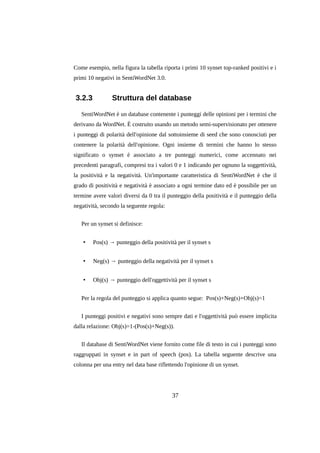 Come esempio, nella figura la tabella riporta i primi 10 synset top-ranked positivi e i
primi 10 negativi in SentiWordNet 3.0.

3.2.3

Struttura del database

SentiWordNet è un database contenente i punteggi delle opinioni per i termini che
derivano da WordNet. È costruito usando un metodo semi-supervisionato per ottenere
i punteggi di polarità dell'opinione dal sottoinsieme di seed che sono conosciuti per
contenere la polarità dell'opinione. Ogni insieme di termini che hanno lo stesso
significato o synset è associato a tre punteggi numerici, come accennato nei
precedenti paragrafi, compresi tra i valori 0 e 1 indicando per ognuno la soggettività,
la positività e la negatività. Un'importante caratteristica di SentiWordNet è che il
grado di positività e negatività è associato a ogni termine dato ed è possibile per un
termine avere valori diversi da 0 tra il punteggio della positività e il punteggio della
negatività, secondo la seguente regola:
Per un synset si definisce:
•

Pos(s) → punteggio della positività per il synset s

•

Neg(s) → punteggio della negatività per il synset s

•

Obj(s) → punteggio dell'oggettività per il synset s

Per la regola del punteggio si applica quanto segue: Pos(s)+Neg(s)+Obj(s)=1
I punteggi positivi e negativi sono sempre dati e l'oggettività può essere implicita
dalla relazione: Obj(s)=1-(Pos(s)+Neg(s)).
Il database di SentiWordNet viene fornito come file di testo in cui i punteggi sono
raggruppati in synset e in part of speech (pos). La tabella seguente descrive una
colonna per una entry nel data base riflettendo l'opinione di un synset.

37

 