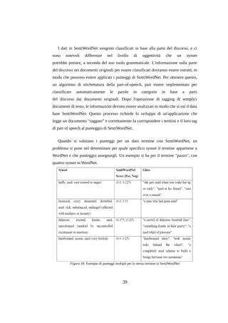 I dati in SentiWordNet vengono classificati in base alla parte del discorso, e ci
sono

notevoli

differenze

nel

livello

di

oggettività

che

un

synset

potrebbe portare, a seconda del suo ruolo grammaticale. L'informazione sulla parte
del discorso nei documenti originali per essere classificati dovranno essere estratti, in
modo che possono essere applicati i punteggi di SentiWordNet. Per ottenere questo,
un algoritmo di etichettatura della part-of-speech, può essere implementato per
classificare

automaticamente

le

parole

in

categorie

in

base

a

parti

del discorso dai documenti originali. Dopo l'operazione di tagging di semplici
documenti di testo, le informazioni devono essere analizzati in modo che si usi il data
base SentiWordNet. Questo processo richiede lo sviluppo di un'applicazione che
legge un documento “taggato” e correttamente fa corrispondere i termini e il loro tag
di part of speech al punteggio di SentiWordNet.
Quando si valutano i punteggi per un dato termine con SentiWordNet, un
problema si pone nel determinare per quale specifico synset il termine appartiene a
WordNet e che punteggio assegnargli. Un esempio si ha per il termine "pazzo", con
quattro synset in WordNet.

Figura 18: Esempio di punteggi multipli per lo stesso termine in SentiWordNet

39

 