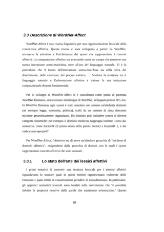 3.3 Descrizione di WordNet-Affect
WordNet-Affect è una risorsa linguistica per una rappresentazione lessicale della
conoscenza affettiva. Questa risorsa è stata sviluppata a partire da WordNet,
attraverso la selezione e l'etichettatura dei synset che rappresentano i concetti
affettivi. La computazione affettiva sta avanzando come un campo che permette una
nuova interazione uomo-macchina, oltre all'uso del linguaggio naturale. Vi è la
percezione che il futuro dell'interazione uomo-macchina sia nella sfera del
divertimento, delle emozioni, del piacere estetico, … Studiare la relazione tra il
linguaggio naturale e l'informazione affettiva e trattare la sua trattazione
computazionale diventa fondamentale.
Per lo sviluppo di WordNet-Affect si è considerato come punto di partenza
WordNet Domains, un'estensione multilingue di WordNet, sviluppato presso ITC-irst.
In WordNet Domains ogni synset è stato annotato con almeno un'etichetta dominio
(ad esempio legge, economia, politica), scelti da un insieme di circa duecento
etichette gerarchicamente organizzato. Un dominio può includere synset di diverse
categorie sintattiche: per esempio il dominio medicina raggruppa insieme i sensi dai
sostantivi, come doctor#1 (il primo senso della parola doctor) e hospital# 1, e dai
verbi come operate#7.
Per WordNet-Affect, l'obiettivo era di avere un'ulteriore gerarchia di "etichette di
dominio affettivo", indipendenti dalla gerarchia di domini, con le quali i synset
rappresentano concetti affettivi che sono annotati.

3.3.1

Lo stato dell'arte dei lessici affettivi

I primi tentativi di costruire una struttura lessicale per i termini affettivi
riguardavano lo studiare quali di questi termini rappresentano realmente delle
emozioni e quali criteri di classificazione prendere in considerazione. In particolare,
gli approcci semantici lessicali sono fondati sulla convinzione che "è possibile
inferire le proprietà emotive dalle parole che esprimono un'emozione." Questo

40

 