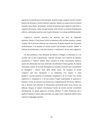 approccio è costituito da tre fasi principali. In primo luogo, vengono raccolti i termini
emotivi dai dizionari o da testi letterari e giornali. Quindi, un numero fisso di contesti
semantici sono fissati: ad esempio i termini di emozione pura oppure lo stato fisico e
cognitivo dei termini. Infine, da ogni termine viene estratto un insieme di dimensioni
affettive, utilizzando tecniche come l'analisi fattoriale o lo scaling multidimensionale.
L'approccio

lessicale

semantico

ha

mostrato

una

serie

di

importanti

questioni. Ortony e Clore hanno rivisto la letteratura sulle etichette emotive, e hanno
scoperto che il processo utilizzato per selezionare le parole emotive non ha portato
esclusivamente a un dominio di termini emotivi (ad esempio la parola “rabbia” si
riferisce ad un'emozione, a uno stato d'animo, e “confusione” ad uno stato cognitivo).
Un altro problema è stato delineato da Watson e Tellegen: in letteratura vi è un
accordo solo su due caratteristiche: “arousal” (eccitato, teso contrario di rilassato,
sonnolento) e “valence” (felice, felice contrario di triste, emozionato). Tuttavia,
queste due dimensioni non sono sufficienti ad individuare l'intera gamma di concetti
emozionali. Inoltre, le tecniche dell'approccio semantico lessicale non ci permettono
di distinguere i diversi sensi della parola stessa. Ad esempio, la parola
“surprise” può fare riferimento a un sentimento ("lo stupore si sente
quando ti succede qualcosa di totalmente inaspettato"), ad un evento ("un evento
improvviso e inaspettato"), o ad una azione ("l'agire sorprendente di qualcuno").
Pertanto, al fine di costruire una struttura per l'organizzazione del lessico affettivo,
non si possono solo utilizzare le informazioni provenienti dallo stesso lessico, ma
abbiamo bisogno di ottenere informazioni fornite da recenti ricerche scientifiche
sull'emozione. In questo approccio al lessico affettivo, il centro d'interesse non è
quello di studiare la natura delle emozioni, ma capire come i significati affettivi sono
espressi in linguaggio naturale.

41

 