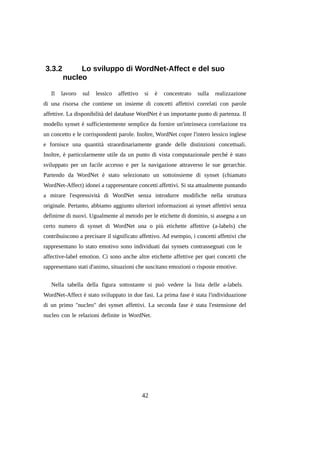 3.3.2
Il

Lo sviluppo di WordNet-Affect e del suo
nucleo

lavoro

sul

lessico

affettivo

si

è

concentrato

sulla

realizzazione

di una risorsa che contiene un insieme di concetti affettivi correlati con parole
affettive. La disponibilità del database WordNet è un importante punto di partenza. Il
modello synset è sufficientemente semplice da fornire un'intrinseca correlazione tra
un concetto e le corrispondenti parole. Inoltre, WordNet copre l'intero lessico inglese
e fornisce una quantità straordinariamente grande delle distinzioni concettuali.
Inoltre, è particolarmente utile da un punto di vista computazionale perché è stato
sviluppato per un facile accesso e per la navigazione attraverso le sue gerarchie.
Partendo da WordNet è stato selezionato un sottoinsieme di synset (chiamato
WordNet-Affect) idonei a rappresentare concetti affettivi. Si sta attualmente puntando
a mirare l'espressività di WordNet senza introdurre modifiche nella struttura
originale. Pertanto, abbiamo aggiunto ulteriori informazioni ai synset affettivi senza
definirne di nuovi. Ugualmente al metodo per le etichette di dominio, si assegna a un
certo numero di synset di WordNet una o più etichette affettive (a-labels) che
contribuiscono a precisare il significato affettivo. Ad esempio, i concetti affettivi che
rappresentano lo stato emotivo sono individuati dai synsets contrassegnati con le
affective-label emotion. Ci sono anche altre etichette affettive per quei concetti che
rappresentano stati d'animo, situazioni che suscitano emozioni o risposte emotive.
Nella tabella della figura sottostante si può vedere la lista delle a-labels.
WordNet-Affect è stato sviluppato in due fasi. La prima fase è stata l'individuazione
di un primo "nucleo" dei synset affettivi. La seconda fase è stata l'estensione del
nucleo con le relazioni definite in WordNet.

42

 