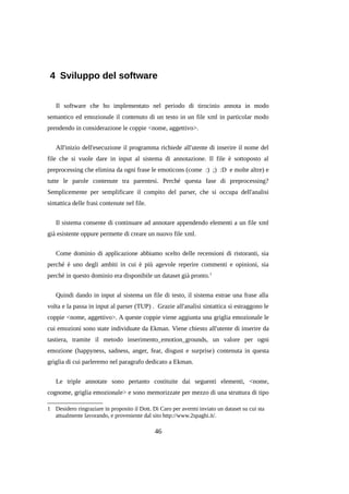 4 Sviluppo del software
Il software che ho implementato nel periodo di tirocinio annota in modo
semantico ed emozionale il contenuto di un testo in un file xml in particolar modo
prendendo in considerazione le coppie <nome, aggettivo>.
All'inizio dell'esecuzione il programma richiede all'utente di inserire il nome del
file che si vuole dare in input al sistema di annotazione. Il file è sottoposto al
preprocessing che elimina da ogni frase le emoticons (come :) ;) :D e molte altre) e
tutte le parole contenute tra parentesi. Perché questa fase di preprocessing?
Semplicemente per semplificare il compito del parser, che si occupa dell'analisi
sintattica delle frasi contenute nel file.
Il sistema consente di continuare ad annotare appendendo elementi a un file xml
già esistente oppure permette di creare un nuovo file xml.
Come dominio di applicazione abbiamo scelto delle recensioni di ristoranti, sia
perché è uno degli ambiti in cui è più agevole reperire commenti e opinioni, sia
perché in questo dominio era disponibile un dataset già pronto. 1
Quindi dando in input al sistema un file di testo, il sistema estrae una frase alla
volta e la passa in input al parser (TUP) . Grazie all'analisi sintattica si estraggono le
coppie <nome, aggettivo>. A queste coppie viene aggiunta una griglia emozionale le
cui emozioni sono state individuate da Ekman. Viene chiesto all'utente di inserire da
tastiera, tramite il metodo inserimento_emotion_grounds, un valore per ogni
emozione (happyness, sadness, anger, fear, disgust e surprise) contenuta in questa
griglia di cui parleremo nel paragrafo dedicato a Ekman.
Le triple annotate sono pertanto costituite dai seguenti elementi, <nome,
cognome, griglia emozionale> e sono memorizzate per mezzo di una struttura di tipo
1 Desidero ringraziare in proposito il Dott. Di Caro per avermi inviato un dataset su cui sta
attualmente lavorando, e proveniente dal sito http://www.2spaghi.it/.

46

 