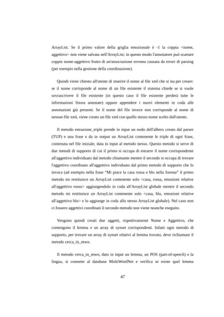 ArrayList. Se il primo valore della griglia emozionale è -1 la coppia <nome,
aggettivo> non viene salvata nell'ArrayList; in questo modo l'annotatore può scartare
coppie nome-aggettivo frutto di un'associazione erronea causata da errori di parsing
(per esempio nella gestione della coordinazione).
Quindi viene chiesto all'utente di inserire il nome al file xml che si sta per creare:
se il nome corrisponde al nome di un file esistente il sistema chiede se si vuole
sovrascrivere il file esistente (in questo caso il file esistente perderà tutte le
informazioni finora annotate) oppure appendere i nuovi elementi in coda alle
annotazioni già presenti. Se il nome del file invece non corrisponde al nome di
nessun file xml, viene creato un file xml con quello stesso nome scelto dall'utente.
Il metodo estrazione_triple prende in input un nodo dell'albero creato dal parser
(TUP) e una frase e da in output un ArrayList contenente le triple di ogni frase,
contenuta nel file iniziale, data in input al metodo stesso. Questo metodo si serve di
due metodi di supporto di cui il primo si occupa di estrarre il nome corrispondente
all'aggettivo individuato dal metodo chiamante mentre il secondo si occupa di trovare
l'aggettivo coordinato all'aggettivo individuato dal primo metodo di supporto che lo
invoca (ad esempio nella frase “Mi piace la casa rossa e blu nella foresta” il primo
metodo mi restituisce un ArrayList contenente solo <casa, rossa, emozioni relative
all'aggettivo rosso> aggiungendolo in coda all'ArrayList globale mentre il secondo
metodo mi restituisce un ArrayList contenente solo <casa, blu, emozioni relative
all'aggettivo blu> e lo aggiunge in coda allo stesso ArrayList globale). Nel caso non
ci fossero aggettivi coordinati il secondo metodo non viene neanche eseguito.
Vengono quindi creati due oggetti, rispettivamente Nome e Aggettivo, che
contengono il lemma e un array di synset corrispondenti. Infatti ogni metodo di
supporto, per trovare un array di synset relativi al lemma trovato, deve richiamare il
metodo cerca_in_mwn.
Il metodo cerca_in_mwn, dato in input un lemma, un POS (part-of-speech) e la
lingua, si connette al database MultiWordNet e verifica se esiste quel lemma

47

 
