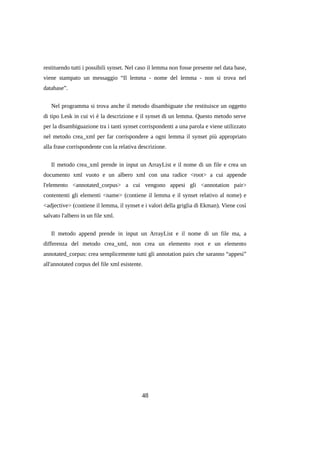 restituendo tutti i possibili synset. Nel caso il lemma non fosse presente nel data base,
viene stampato un messaggio “Il lemma - nome del lemma - non si trova nel
database”.
Nel programma si trova anche il metodo disambiguate che restituisce un oggetto
di tipo Lesk in cui vi è la descrizione e il synset di un lemma. Questo metodo serve
per la disambiguazione tra i tanti synset corrispondenti a una parola e viene utilizzato
nel metodo crea_xml per far corrispondere a ogni lemma il synset più appropriato
alla frase corrispondente con la relativa descrizione.
Il metodo crea_xml prende in input un ArrayList e il nome di un file e crea un
documento xml vuoto e un albero xml con una radice <root> a cui appende
l'elemento <annotated_corpus> a cui vengono appesi gli <annotation pair>
contententi gli elementi <name> (contiene il lemma e il synset relativo al nome) e
<adjective> (contiene il lemma, il synset e i valori della griglia di Ekman). Viene così
salvato l'albero in un file xml.
Il metodo append prende in input un ArrayList e il nome di un file ma, a
differenza del metodo crea_xml, non crea un elemento root e un elemento
annotated_corpus: crea semplicemente tutti gli annotation pairs che saranno “appesi”
all'annotated corpus del file xml esistente.

48

 
