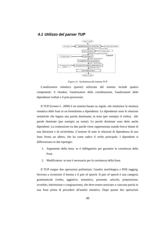 4.1 Utilizzo del parser TUP

Figura 21: Architettura del sistema TUP

L'analizzatore sintattico (parser) utilizzato dal sistema include quattro
componenti: il chunker, l'analizzatore della coordinazione, l'analizzatore delle
dipendenze verbali e il post-processore.
Il TUP (Lesmo L. 2009) è un sistema basato su regole, che restituisce la struttura
sintattica delle frasi in un formalismo a dipendenze. Le dipendenze sono le relazioni
sintattiche che legano una parola dominante, la testa (per esempio il verbo), alle
parole dominate (per esempio un nome). Le parole dominate sono dette anche
dipendenti. La connessione tra due parole viene rappresentata usando frecce dotate di
una direzione e di un'etichetta. L'insieme di tutte le relazioni di dipendenza di una
frase forma un albero, che ha come radice il verbo principale. I dipendenti si
differenziano in due tipologie:
1. Argomento della testa: se è obbligatorio per garantire la correttezza della
frase.
2. Modificatore: se non è necessario per la correttezza della frase.
Il TUP esegue due operazioni preliminari: l'analisi morfologica e POS tagging.
Servono a ricostruire il lemma e il part of speech. Il part of speech è una categoria
grammaticale (verbo, aggettivo, sostantivo, pronome, articolo, preposizione,
avverbio, interiezione e congiunzione), che deve essere associato a ciascuna parola in
una frase prima di procedere all'analisi sintattica. Dopo queste due operazioni

49

 