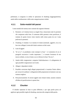 preliminari, si eseguono in ordine le operazioni di chunking (raggruppamento),
analisi della coordinazione e della sotto categorizzazione verbale.

4.1.1

Sotto-moduli del parser

I sotto-moduli del sistema sono costituiti dai seguenti elementi:
1. Parentesi: se il sistema lavora su singole frasi, rimuoviamo tutte le parentesi
che compaiono nella frase. Il contenuto delle parentesi viene parsificato, il
risultato di questo lavoro viene inserito nello stesso punto da cui è stata
prelevata la parentesi.
2. Chunking: il risultato è un insieme di chunk (nominale, aggettivi, etc.) tra
loro non collegati, la testa del chunk contiene un link vuoto.
3. Liste di oggetti
4. “di cui a”: se prendiamo come esempio la frase “...il commento di cui al
paragrafo successivo è molto importante...”, si assume l'esistenza di una
traccia verbale, si cerca il testo a cui si riferisce la frase “di cui a”.
5. Analisi delle congiunzioni: comporta l'individuazione e il collegamento di
ogni possibile congiunzione con le altre.
6. Allegare i dipendenti verbali.
7. Possibile correzione degli allegati preposizionali: si esamina l'intero albero,
per cercare di cambiare i collegamenti delle preposizioni ed ottenere così una
struttura migliore.
8. Post-processamento: Se alcuni oggetti sono rimasti isolati, saranno connessi
all'albero di parsificazione in questa fase.

4.1.2

Chunker

Il chunker ispeziona la frase in passi differenti, e per ogni parola prova ad
applicare ogni possibile regola di chunking, associata alla categoria della parola.

50

 