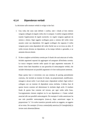 4.1.4

Dipendenze verbali

La decisione sulle strutture verbali si svolge in due fasi:
1. Una volta che sono stati definiti i confini, tutti i chunk al loro interno
vengono collegati al singolo verbo che vi compare. I confini vengono definiti
tramite l'applicazione di regole euristiche. Le regole vengono applicate da
sinistra a destra. Ogni oggetto scollegato posto a sinistra del verbo viene
assunto come suo dipendente. Gli oggetti scollegati che seguono il verbo
vengono presi come dipendenti del verbo finché non se ne trova un altro. Il
verbo trovato diventa un dipendente, se ha tempo infinito o gerundio, o se
ammette discorsi diretti.
2. Si deve scegliere un'etichetta corretta per il chunk che sarà attaccato al verbo.
Include argomenti separati da aggiungere ed assegnare all'etichetta corretta.
Le tracce vengono inserite nello spazio di ogni argomento mancante. Il
lavoro viene fatto basandosi su una gerarchia di sottocategorie verbali, che
include informazioni sui possibili argomenti e le loro realizzazioni ammesse.
Dopo questa fase ci troveremo con una struttura di parsing parzialmente
costruita, che include un insieme di chunk, sia preposizionali, modificatori,
sintagmi e alcuni verbi. I vari chunk sono i dipendenti verbali. Ogni verbo è
collegato con un insieme di dipendenti senza etichetta. L'ultima fase di
questo lavoro consiste nel determinare le etichette degli archi. Il risultato
finale di questa fase consiste nel trovare, per ogni verbo nella frase,
l'accoppiamento ritenuto migliore tra le sue dipendenze e i frame verbali
associati alle sue possibili sottocategorie. Per esempio il verbo autorizzare ha
una sola possibile sottocategoria (trans-a), dopo autorizzare segue la
preposizione “a”. Un verbo transitivo prevede anche un soggetto, un oggetto
ed un tema. Per esempio: [il terzo comma]subj autorizza [il Consiglio]obj [a
inviare aiuti alimentari]theme.

52

 