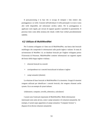 Il post-processing è la fase che si occupa di riempire i link relativi alla
punteggiatura e ai verbi. Consiste nell'individuare il verbo principale e se non ci sono
altri verbi disponibili, nel selezionare un'altra radice. Per la punteggiatura si
applicano varie regole, per cercare di segnare quando è possibile le parentetiche. Il
processo tiene conto della struttura dei chunk e delle frasi verbali precedentemente
stabilite.

4.2 Utilizzo di MultiWordNet
Per il sistema sviluppato si è fatto uso di MultiWordNet, una banca dati lessicale
multilingue che comprende le informazioni sulle parole inglesi e italiane. Si tratta di
un'estensione di WordNet 1.6, un database lessicale per l'inglese sviluppato presso
l'Università di Princeton. MultiWordNet contiene informazioni sui seguenti aspetti
dei lessici della lingua inglese e italiana :
•

relazioni lessicali tra concetti

•

corrispondenze tra i concetti lessicalizzati in italiano e inglese

•

campi semantici (domini)

La relazione di base lessicale in MultiWordNet è la sinonimia. Gruppi di sinonimi
vengono utilizzati per identificare i concetti lessicali, che vengono chiamati anche
synsets. Ecco un esempio di synset italiano:
{elaboratore, computer, cervello_elettronico, calcolatore}
I synset sono l'unità più importante di MultiWordNet. Molte informazioni
interessanti sono unite ad essi, come i campi semantici e le relazioni semantiche. Ad
esempio, il synset sopra appartiene al campo semantico "Computer Science" e
dispone di tre diverse relazioni semantiche:

53

 