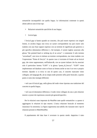 semantiche incompatibili con quella lingua. Le informazioni contenute in questi
ultimi add-on sono di due tipi:
•

Relazioni semantiche specifiche di una lingua;

•

Lexical gap.

I lexical gap si hanno quando un concetto, che può essere espresso con singoli
lemmi, in un'altra lingua non trova un synset corrispondente ma può essere solo
tradotto con una frase oppure espresso con un termine di significato più generico o
più specifico (denotation difference ). Ad esempio, il synset inglese associato alla
glossa “the pointed head or striking tip of an arrow” e contenente il solo termine
“arrowhead”, non trova in italiano un termine corrispondente, ma viene tradotto con
l’espressione “Punta di freccia”. In questo caso ci troviamo di fronte ad un lexical
gap, che viene rappresentato, nell'Italian-db, con un synset italiano che ha associati
solo il particolare lemma “GAP!” e la glossa “punta_di_freccia”. “GAP!” viene
implementato nel database come se fosse un lemma anche se non è un vero e proprio
termine. Quando ci si trova in uno di questi casi, il concetto mancante viene
collegato, nel language-db, ad un empty-node presente nella parte lessicale; a questo
punto ci sono due strategie differenti:
• nel caso di lexical gap, nella glossa del nodo viene riportata una traduzione del
concetto in quella lingua;
• nel caso di denotation difference, il nodo viene collegato da una o più relazioni
nearest a synset che esprimono concetti più generali/specifici.
Per le relazioni sono importate da WordNet tutte quelle semantiche e a queste si
aggiungono le relazioni di tipo nearest. L’unica relazione lessicale al momento
istanziata è la sinonimia. La figura rappresenta una tabella che riassume tutti i tipi di
relazioni presenti in MultiWordNet.
Il popolamento del data base è avvenuto in questo modo: dapprima è stato

57

 