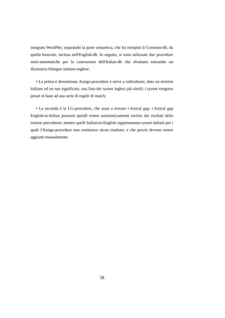 integrato WordNet, separando la parte semantica, che ha riempito il Common-db, da
quella lessicale, inclusa nell'English-db. In seguito, si sono utilizzate due procedure
semi-automatiche per la costruzione dell'Italian-db che sfruttano entrambe un
dizionario bilingue italiano-inglese:
• La prima è denominata Assign-procedure e serve a individuare, dato un termine
italiano ed un suo significato, una lista dei synset inglesi più simili; i synset vengono
pesati in base ad una serie di regole di match;
• La seconda è la LG-procedure, che aiuta a trovare i lexical gap; i lexical gap
English-to-Italian possono quindi essere automaticamente esclusi dai risultati della
routine precedente, mentre quelli Italian-to-English rappresentano synset italiani per i
quali l'Assign-procedure non restituisce alcun risultato, e che perciò devono essere
aggiunti manualmente.

58

 