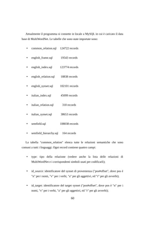 Attualmente il programma si connette in locale a MySQL in cui è caricato il data
base di MultiWordNet. Le tabelle che sono state importate sono:
•

common_relation.sql

124722 records

•

english_frame.sql

19543 records

•

english_index.sql

123774 records

•

english_relation.sql

18838 records

•

english_synset.sql

102101 records

•

italian_index.sql

45099 records

•

italian_relation.sql

318 records

•

italian_synset.sql

38653 records

•

semfield.sql

108038 records

•

semfield_hierarchy.sql

164 records

La tabella "common_relation" elenca tutte le relazioni semantiche che sono
comuni a tutti i linguaggi. Ogni record contiene quattro campi:
•

type: tipo della relazione (vedere anche la lista delle relazioni di
MultiWordNet e i corrispondenti simboli usati per codificarli);

•

id_source: identificatore del synset di provenienza ("pos#offset", dove pos è
"n" per i nomi, "v" per i verbi, "a" per gli aggettivi, ed "r" per gli avverbi);

•

id_target: identificatore del target synset ("pos#offset", dove pos è "n" per i
nomi, "v" per i verbi, "a" per gli aggettivi, ed "r" per gli avverbi);

60

 