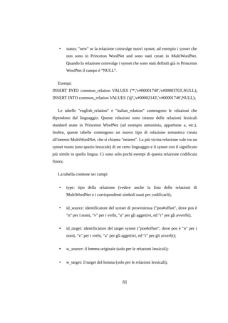 •

status: "new" se la relazione coinvolge nuovi synset, ad esempio i synset che
non sono in Princeton WordNet and sono stati creati in MultiWordNet.
Quando la relazione coinvolge i synset che sono stati definiti già in Princeton
WordNet il campo è "NULL".

Esempi:
INSERT INTO common_relation VALUES ('*','v#00001740','v#00003763',NULL);
INSERT INTO common_relation VALUES ('@','v#00002143','v#00001740',NULL);
Le tabelle "english_relation" e "italian_relation" contengono le relazioni che
dipendono dal linguaggio. Queste relazioni sono istanze delle relazioni lessicali
standard usate in Princeton WordNet (ad esempio antonimia, appartiene a, etc.).
Inoltre, queste tabelle contengono un nuovo tipo di relazione semantica creata
all'interno MultiWordNet, che si chiama "nearest". La più vicina relazione vale tra un
synset vuoto (uno spazio lessicale) di un certo linguaggio e il synset con il significato
più simile in quella lingua. Ci sono solo pochi esempi di questa relazione codificata
finora.
La tabella contiene sei campi:
•

type: tipo della relazione (vedere anche la lista delle relazioni di
MultiWordNet e i corrispondenti simboli usati per codificarli);

•

id_source: identificatore del synset di provenienza ("pos#offset", dove pos è
"n" per i nomi, "v" per i verbi, "a" per gli aggettivi, ed "r" per gli avverbi);

•

id_target: identificatore del target synset ("pos#offset", dove pos è "n" per i
nomi, "v" per i verbi, "a" per gli aggettivi, ed "r" per gli avverbi);

•

w_source: il lemma originale (solo per le relazioni lessicali);

•

w_target: il target del lemma (solo per le relazioni lessicali);

61

 