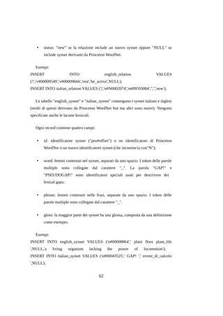 •

status: "new” se la relazione include un nuovo synset oppure "NULL" se
include synset derivanti da Princeton WordNet.

Esempi:
INSERT

INTO

english_relation

VALUES

('!','v#00009549','v#00009666','rest','be_active',NULL);
INSERT INTO italian_relation VALUES ('|','n#N0002074','n#09593084','','','new');
Le tabelle "english_synset" e "italian_synset" contengono i synset italiani e inglesi
(molti di questi derivano da Princeton WordNet but ma altri sono nuovi). Vengono
specificate anche le lacune lessicali.
Ogni record contiene quattro campi:
•

id: identificatore synset ("pos#offset") o un identificatore di Princeton
WordNet o un nuovo identificatore synset (che incomincia con"N");

•

word: lemmi contenuti nel synset, separati da uno spazio. I token delle parole
multiple sono collegate dal carattere "_". La parola "GAP!" e
"PSEUDOGAP!" sono identificatori speciali usati per descrivere dei
lexical gaps;

•

phrase: lemmi contenuti nelle frasi, separate da uno spazio. I token delle
parole multiple sono collegate dal carattere "_".

•

gloss: la maggior parte dei synset ha una glossa, composta da una definizione
come esempio.

Esempi:
INSERT INTO english_synset VALUES ('n#00008864',' plant flora plant_life
',NULL,'a

living

organism

lacking

the

power

of

locomotion');

INSERT INTO italian_synset VALUES ('n#00043525',' GAP! ',' errore_di_calcolo
',NULL);

62

 