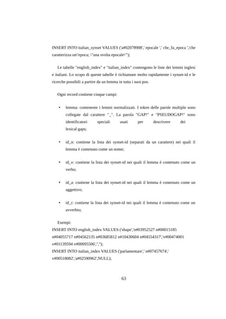 INSERT INTO italian_synset VALUES ('a#02078908',' epocale ',' che_fa_epoca ','che
caratterizza un'epoca; "una svolta epocale"');
Le tabelle "english_index" e "italian_index" contengono le liste dei lemmi inglesi
e italiani. Lo scopo di queste tabelle è richiamare molto rapidamente i synset-id e le
ricerche possibili a partire da un lemma in tutta i suoi pos.
Ogni record contiene cinque campi:
•

lemma: contenente i lemmi normalizzati. I token delle parole multiple sono
collegate dal carattere "_". La parola "GAP!" e "PSEUDOGAP!" sono
identificatori

speciali

usati

per

descrivere

dei

lexical gaps;
•

id_n: contiene la lista dei synset-id (separati da un carattere) nei quali il
lemma è contenuto come un nome;

•

id_v: contiene la lista dei synset-id nei quali il lemma è contenuto come un
verbo;

•

id_a: contiene la lista dei synset-id nei quali il lemma è contenuto come un
aggettivo;

•

id_r: contiene la lista dei synset-id nei quali il lemma è contenuto come un
avverbio;

Esempi:
INSERT INTO english_index VALUES ('shape','n#03952527 n#00015185
n#04055717 n#04562135 n#03685812 n#10430604 n#04554317','v#00474001
v#01139594 v#00095506','','');
INSERT INTO italian_index VALUES ('parlamentare',' n#07457674','
v#00518082','a#02590962',NULL);

63

 