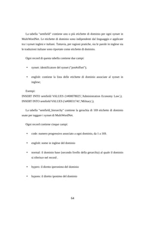 La tabella "semfield" contiene uno o più etichette di dominio per ogni synset in
MultiWordNet. Le etichette di dominio sono indipendenti dal linguaggio e applicate
tra i synset inglesi e italiani. Tuttavia, per ragioni pratiche, sia le parole in inglese sia
le traduzioni italiane sono riportate come etichette di dominio.
Ogni record di questa tabella contiene due campi:
•

synset: identificatore del synset ("pos#offset");

•

english: contiene la lista delle etichette di dominio associate al synset in
inglese;

Esempi:
INSERT INTO semfield VALUES ('r#00078025','Administration Economy Law',);
INSERT INTO semfield VALUES ('n#00031741','Military',);
La tabella "semfield_hierarchy" contiene la gerachia di 169 etichette di dominio
usate per taggare i synset di MultiWordNet.
Ogni record contiene cinque campi:
•

code: numero progressivo associato a ogni dominio, da 1 a 169.

•

english: nome in inglese del dominio

•

normal: il dominio base (secondo livello della gerarchia) al quale il dominio
si riferisce nel record .

•

hypers: il diretto iperonimo del dominio

•

hypons: il diretto iponimo del dominio

64

 