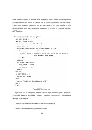 frase. Successivamente, al termine viene associato il significato la cui glossa presenta
il maggior numero di parole in comune con le glosse appartenenti alle altre parole.
L’algoritmo prosegue, eseguendo un processo iterativo per ogni termine, e non
considerando i sensi precedentemente assegnati. Di seguito si riporterà il codice
dell’algoritmo:

Figura 25: L'algoritmo di Lesk

Riportiamo ora un esempio di applicazione dell’algoritmo sulla parola pine cone.
Utilizzando l’Oxford Advanced Learner’s Dictionary, si ritrovano i seguenti due
sensi per la parola pine:
• Senso 1: kind of evergreen tree with needle-shaped leaves
• Senso 2: waste away through sorrow or illness

66

 