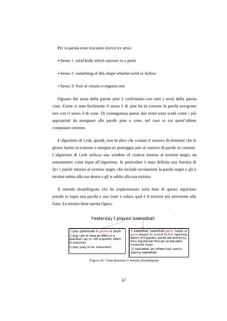 Per la parola cone troviamo invece tre sensi:
• Senso 1: solid body which narrows to a point
• Senso 2: something of this shape whether solid or hollow
• Senso 3: fruit of certain evergreen tree
Ognuno dei sensi della parola pine è confrontato con tutti i sensi della parola
cone. Come si nota facilmente il senso 1 di pine ha in comune la parola evergreen
tree con il senso 3 di cone. Di conseguenza questi due sensi sono scelti come i più
appropriati da assegnare alle parole pine e cone, nel caso in cui quest’ultime
compaiano insieme.
L’algoritmo di Lesk, quindi, non fa altro che contare il numero di elementi che le
glosse hanno in comune e assegna un punteggio pari al numero di parole in comune.
L’algoritmo di Lesk utilizza una window of context intorno al termine target, da
sottomettere come input all’algoritmo. In particolare è stata definita una finestra di
2n+1 parole intorno al termine target, che include ovviamente la parola target e gli n
termini subito alla sua destra e gli n subito alla sua sinistra.
Il metodo disambiguate che ho implementato sulla base di questo algoritmo
prende in input una parola e una frase e valuta qual è il termine più pertinente alla
frase. Lo mostra bene questa figura:

Figura 26: Come funziona il metodo disambiguate

67

 